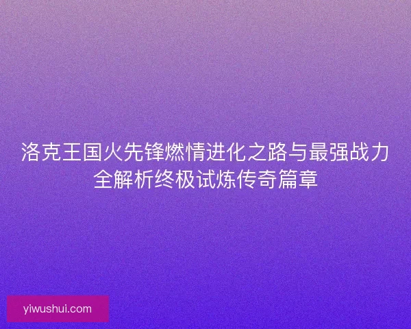 洛克王国火先锋燃情进化之路与最强战力全解析终极试炼传奇篇章