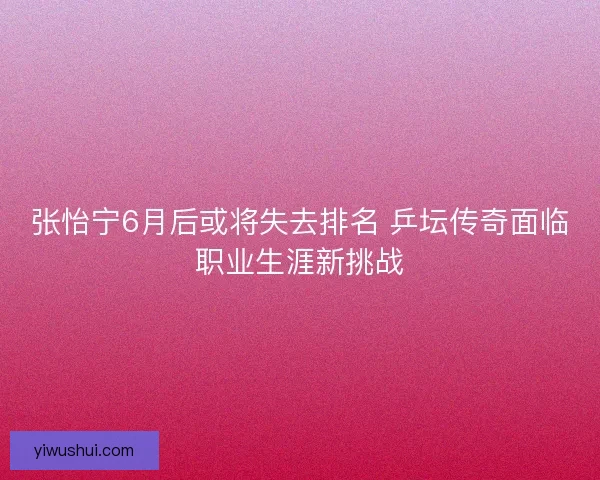 张怡宁6月后或将失去排名 乒坛传奇面临职业生涯新挑战