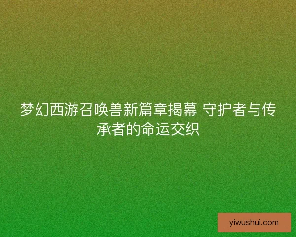 梦幻西游召唤兽新篇章揭幕 守护者与传承者的命运交织